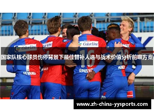 国家队核心球员伤停背景下最佳替补人选与战术价值分析前瞻方案 国家队核心球员伤停背景下最佳替补人选与战术价值分析前瞻方案
