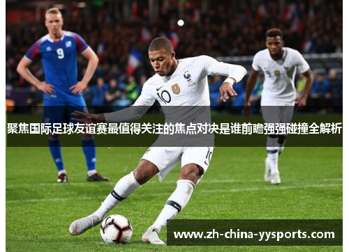 聚焦国际足球友谊赛最值得关注的焦点对决是谁前瞻强强碰撞全解析 聚焦国际足球友谊赛最值得关注的焦点对决是谁前瞻强强碰撞全解析